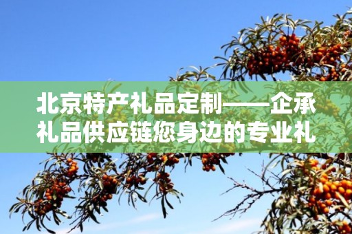 北京特产礼品定制——企承礼品供应链您身边的专业礼品定制公司